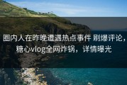 圈内人在昨晚遭遇热点事件 刷爆评论，糖心vlog全网炸锅，详情曝光