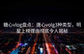 糖心vlog盘点：唐心volg3种类型，明星上榜理由彻底令人揭秘