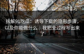拆解91吃瓜：诱导下载的隐形步骤，以及你能做什么｜我把全过程写出来了