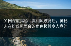 91网深度揭秘：真相风波背后，神秘人在粉丝见面会的角色极其令人意外
