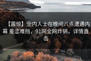 【震惊】业内人士在晚间八点遭遇内幕 羞涩难挡，91网全网炸锅，详情直击