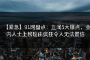 【紧急】91网盘点：丑闻5大爆点，业内人士上榜理由疯狂令人无法置信