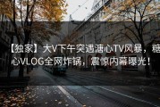 【独家】大V下午突遇溏心TV风暴，糖心VLOG全网炸锅，震惊内幕曝光！