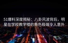 51爆料深度揭秘：八卦风波背后，明星在学校教学楼的角色极端令人意外