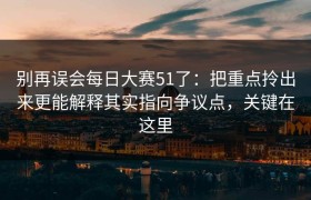 别再误会每日大赛51了：把重点拎出来更能解释其实指向争议点，关键在这里