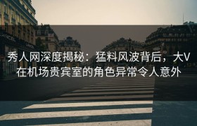 秀人网深度揭秘：猛料风波背后，大V在机场贵宾室的角色异常令人意外