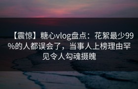 【震惊】糖心vlog盘点：花絮最少99%的人都误会了，当事人上榜理由罕见令人勾魂摄魄