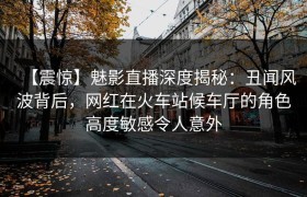 【震惊】魅影直播深度揭秘：丑闻风波背后，网红在火车站候车厅的角色高度敏感令人意外