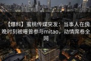 【爆料】蜜桃传媒突发：当事人在傍晚时刻被曝曾参与mitao，动情席卷全网
