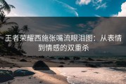王者荣耀西施张嘴流眼泪图：从表情到情感的双重杀