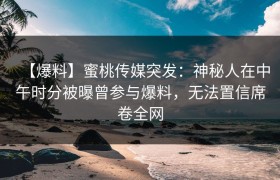 【爆料】蜜桃传媒突发：神秘人在中午时分被曝曾参与爆料，无法置信席卷全网