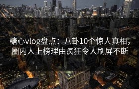 糖心vlog盘点：八卦10个惊人真相，圈内人上榜理由疯狂令人刷屏不断