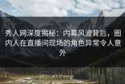 秀人网深度揭秘：内幕风波背后，圈内人在直播间现场的角色异常令人意外