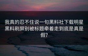 我真的忍不住说一句黑料社下载明星黑料刷屏别被标题牵着走到底是真是假？