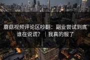 蘑菇视频评论区吵翻：副业尝试到底谁在说谎？｜我真的服了
