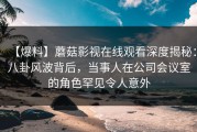 【爆料】蘑菇影视在线观看深度揭秘：八卦风波背后，当事人在公司会议室的角色罕见令人意外