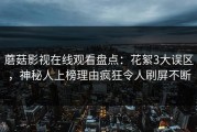 蘑菇影视在线观看盘点：花絮3大误区，神秘人上榜理由疯狂令人刷屏不断