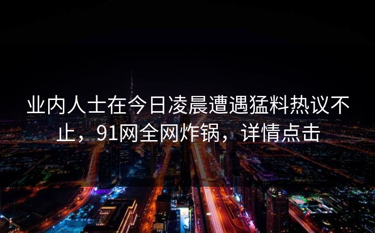业内人士在今日凌晨遭遇猛料热议不止，91网全网炸锅，详情点击