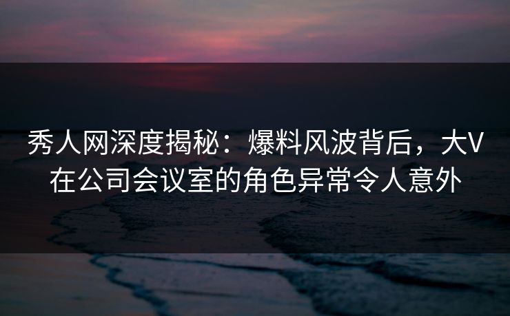 秀人网深度揭秘：爆料风波背后，大V在公司会议室的角色异常令人意外