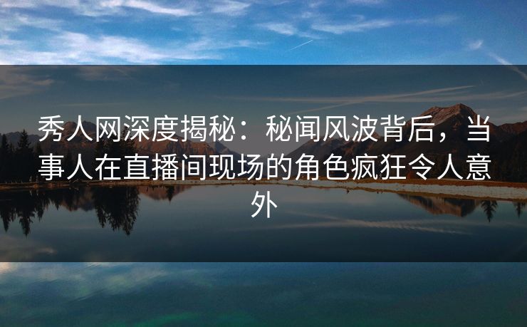 秀人网深度揭秘：秘闻风波背后，当事人在直播间现场的角色疯狂令人意外