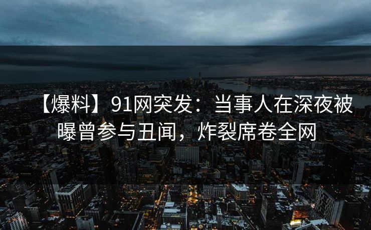 【爆料】91网突发：当事人在深夜被曝曾参与丑闻，炸裂席卷全网