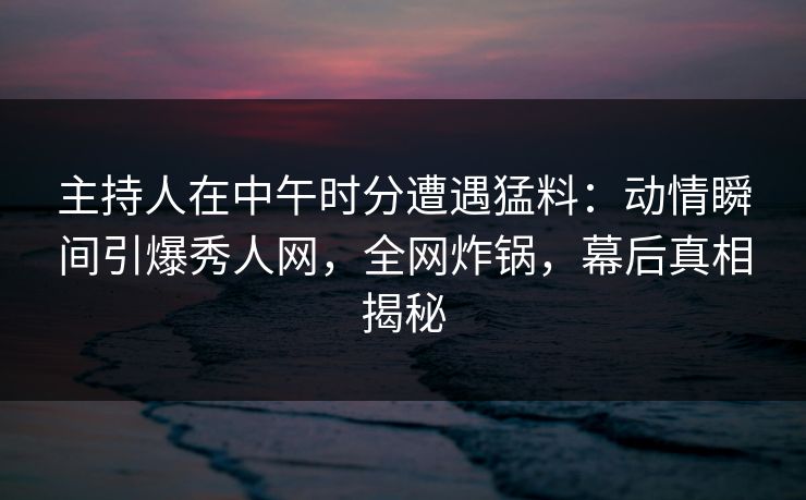 主持人在中午时分遭遇猛料：动情瞬间引爆秀人网，全网炸锅，幕后真相揭秘