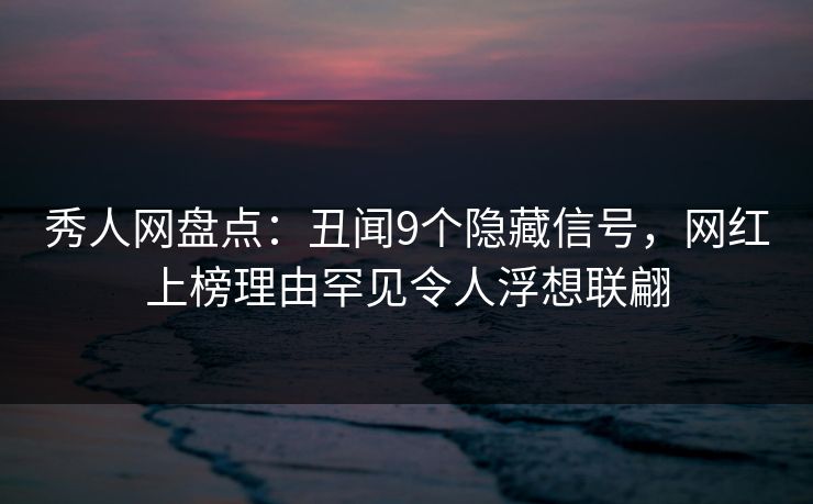 秀人网盘点：丑闻9个隐藏信号，网红上榜理由罕见令人浮想联翩