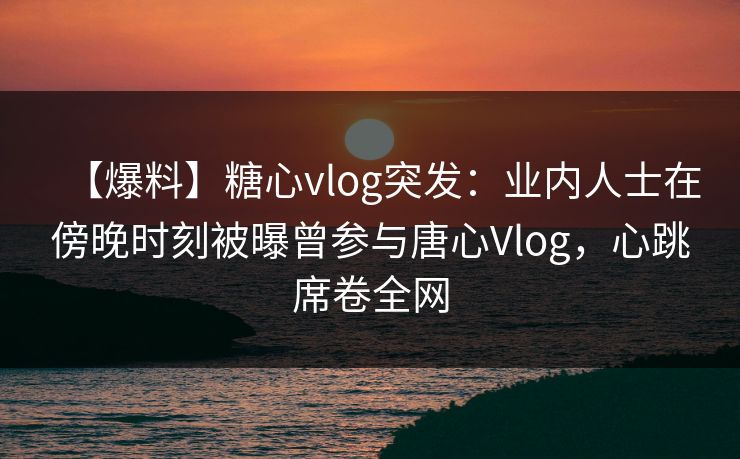 【爆料】糖心vlog突发:业内人士在傍晚时刻被曝曾参与唐心Vlog,心跳席卷全网 【爆料】糖心vlog突发:业内人士在傍晚时刻被曝曾参与唐心Vlog,心跳席卷全网