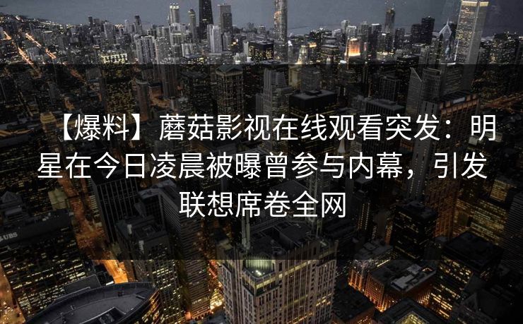 【爆料】蘑菇影视在线观看突发:明星在今日凌晨被曝曾参与内幕,引发联想席卷全网 【爆料】蘑菇影视在线观看突发:明星在今日凌晨被曝曾参与内幕,引发联想席卷全网