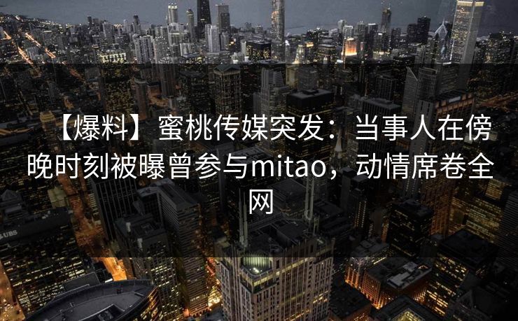 【爆料】蜜桃传媒突发:当事人在傍晚时刻被曝曾参与mitao,动情席卷全网 【爆料】蜜桃传媒突发:当事人在傍晚时刻被曝曾参与mitao,动情席卷全网