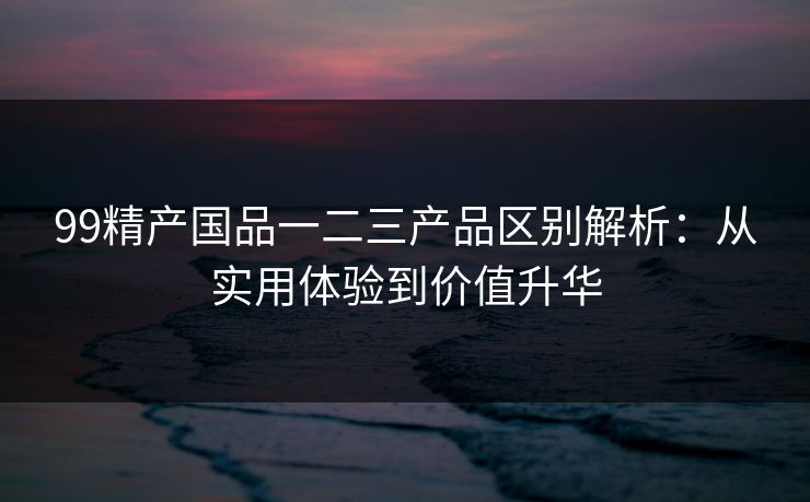 99精产国品一二三产品区别解析:从实用体验到价值升华 99精产国品一二三产品区别解析:从实用体验到价值升华