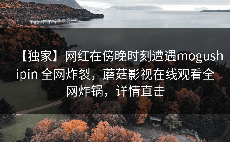 【独家】网红在傍晚时刻遭遇mogushipin 全网炸裂，蘑菇影视在线观看全网炸锅，详情直击