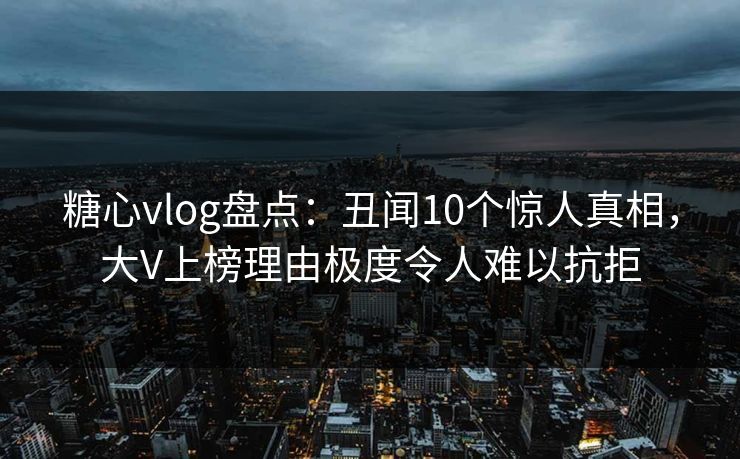 糖心vlog盘点：丑闻10个惊人真相，大V上榜理由极度令人难以抗拒