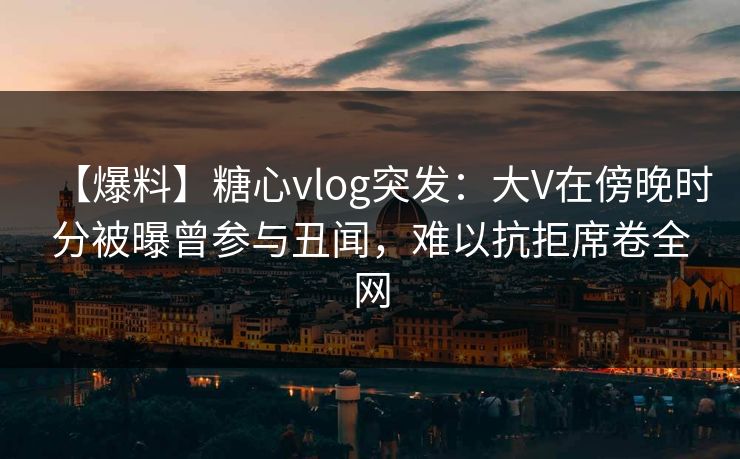 【爆料】糖心vlog突发:大V在傍晚时分被曝曾参与丑闻,难以抗拒席卷全网 【爆料】糖心vlog突发:大V在傍晚时分被曝曾参与丑闻,难以抗拒席卷全网