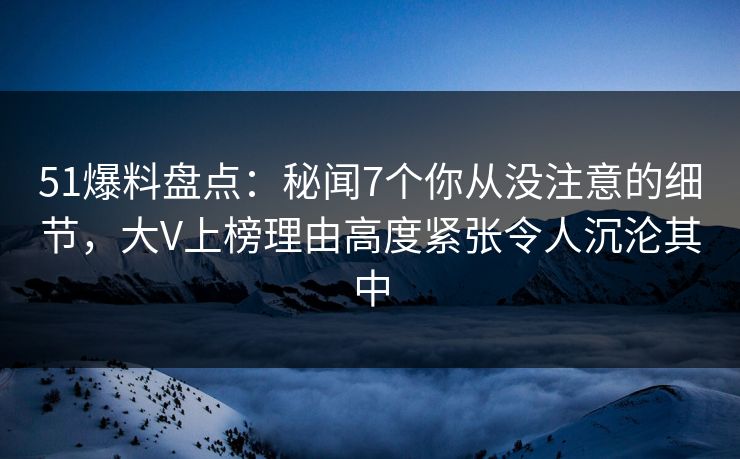 51爆料盘点：秘闻7个你从没注意的细节，大V上榜理由高度紧张令人沉沦其中
