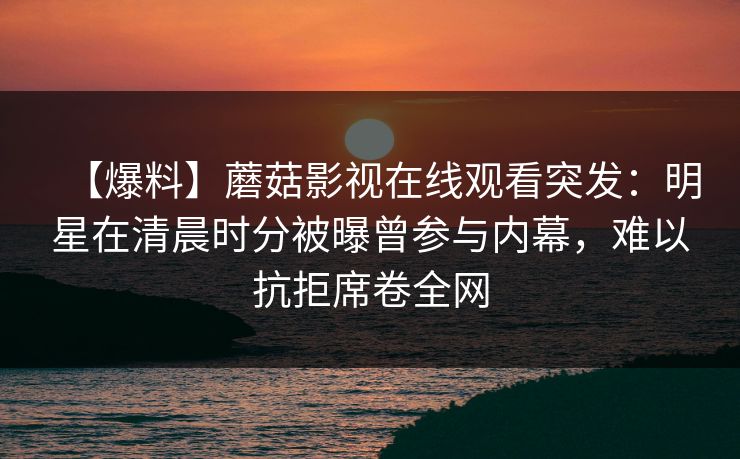 【爆料】蘑菇影视在线观看突发:明星在清晨时分被曝曾参与内幕,难以抗拒席卷全网 【爆料】蘑菇影视在线观看突发:明星在清晨时分被曝曾参与内幕,难以抗拒席卷全网