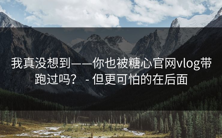 我真没想到——你也被糖心官网vlog带跑过吗? - 但更可怕的在后面 我真没想到——你也被糖心官网vlog带跑过吗? - 但更可怕的在后面