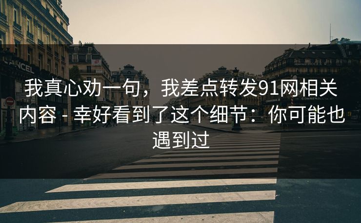 我真心劝一句，我差点转发91网相关内容 - 幸好看到了这个细节：你可能也遇到过