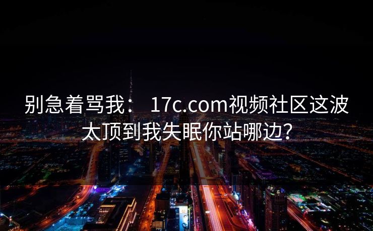 别急着骂我： 17c.com视频社区这波太顶到我失眠你站哪边？