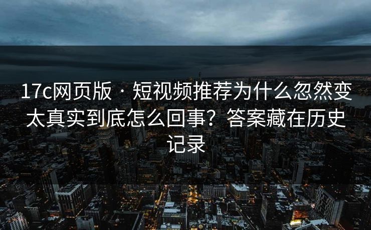 17c网页版 · 短视频推荐为什么忽然变太真实到底怎么回事？答案藏在历史记录