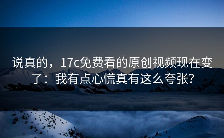 说真的，17c免费看的原创视频现在变了：我有点心慌真有这么夸张？