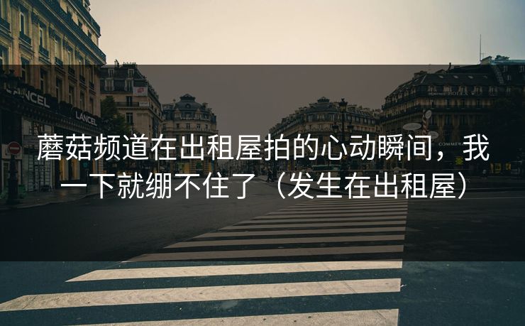 蘑菇频道在出租屋拍的心动瞬间，我一下就绷不住了（发生在出租屋）
