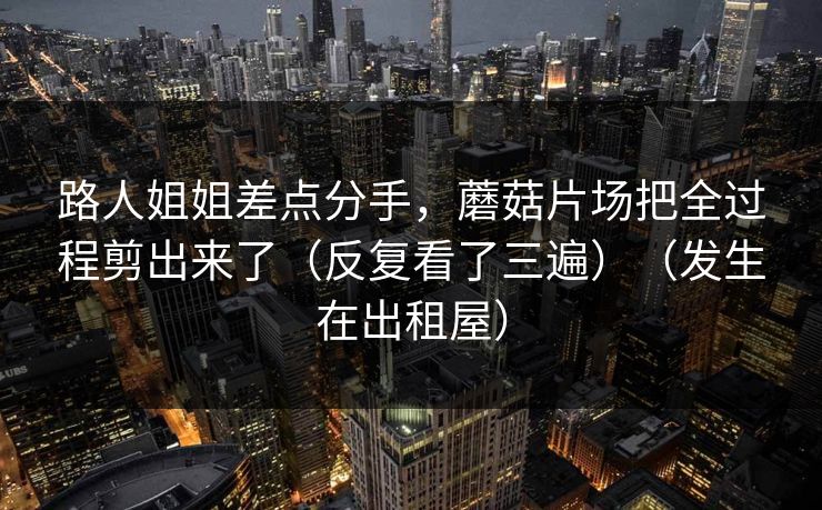 路人姐姐差点分手，蘑菇片场把全过程剪出来了（反复看了三遍）（发生在出租屋）