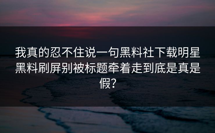 我真的忍不住说一句黑料社下载明星黑料刷屏别被标题牵着走到底是真是假？