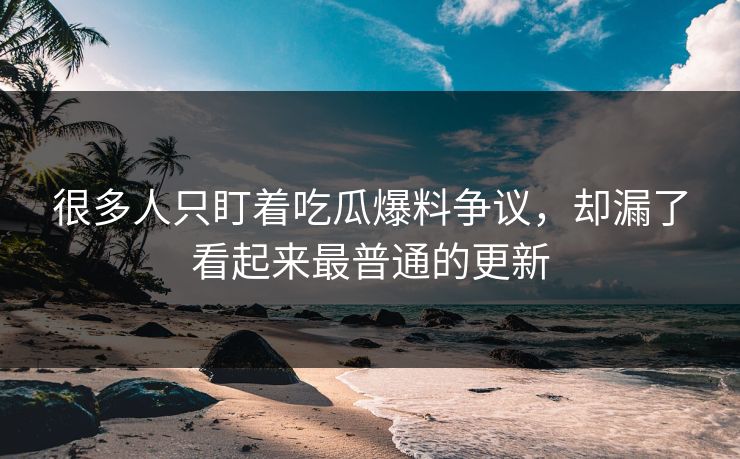 很多人只盯着吃瓜爆料争议，却漏了看起来最普通的更新