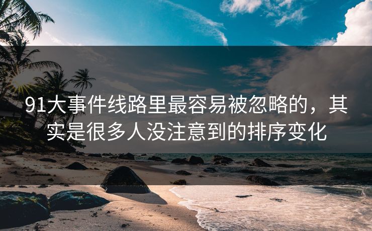 91大事件线路里最容易被忽略的，其实是很多人没注意到的排序变化