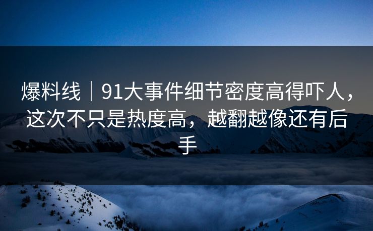 爆料线｜91大事件细节密度高得吓人，这次不只是热度高，越翻越像还有后手