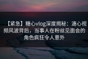 【紧急】糖心vlog深度揭秘：溏心视频风波背后，当事人在粉丝见面会的角色疯狂令人意外