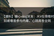 【爆料】糖心vlog突发：大V在傍晚时刻被曝曾参与内幕，心跳席卷全网