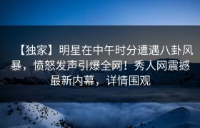 【独家】明星在中午时分遭遇八卦风暴，愤怒发声引爆全网！秀人网震撼最新内幕，详情围观